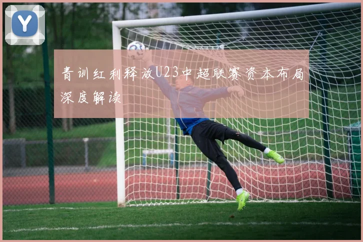 青训红利释放U23中超联赛资本布局深度解读