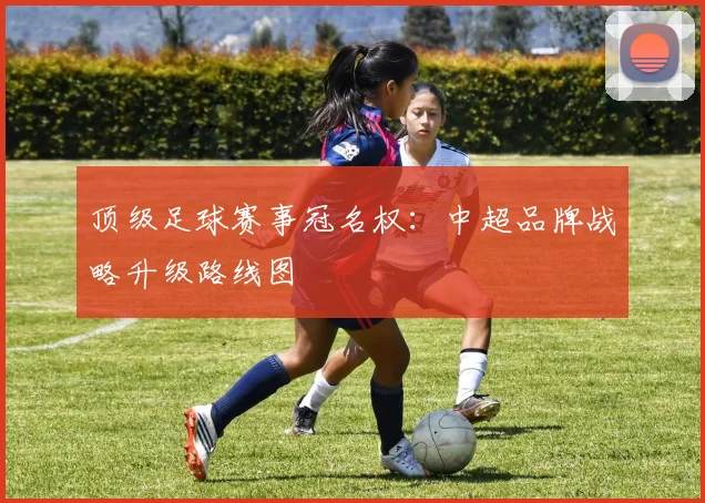 顶级足球赛事冠名权：中超品牌战略升级路线图