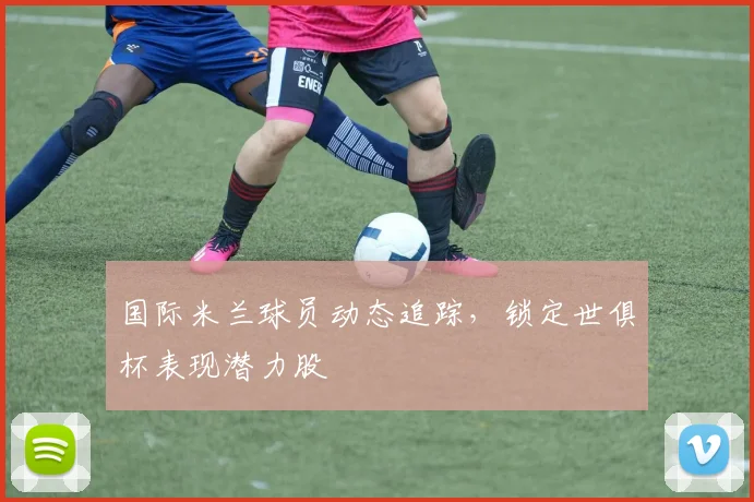 国际米兰球员动态追踪，锁定世俱杯表现潜力股